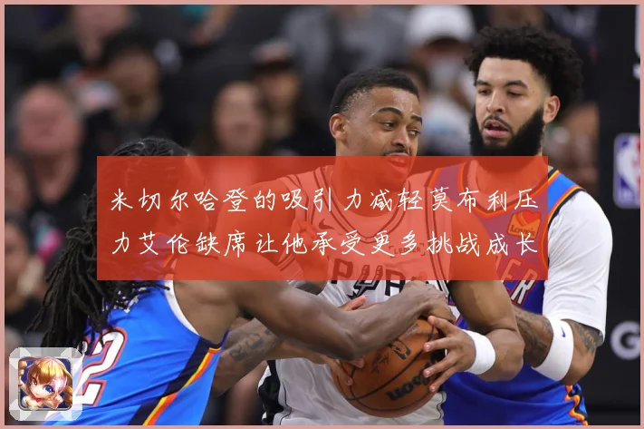 米切尔哈登的吸引力减轻莫布利压力艾伦缺席让他承受更多挑战成长观察：最新赛事动态与深度分析