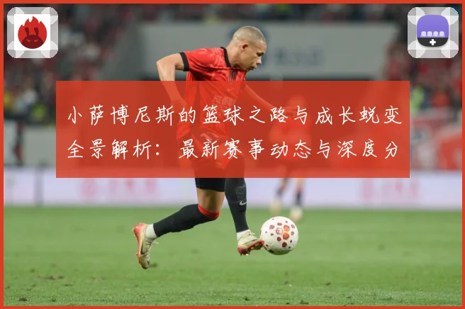 小萨博尼斯的篮球之路与成长蜕变全景解析：最新赛事动态与深度分析