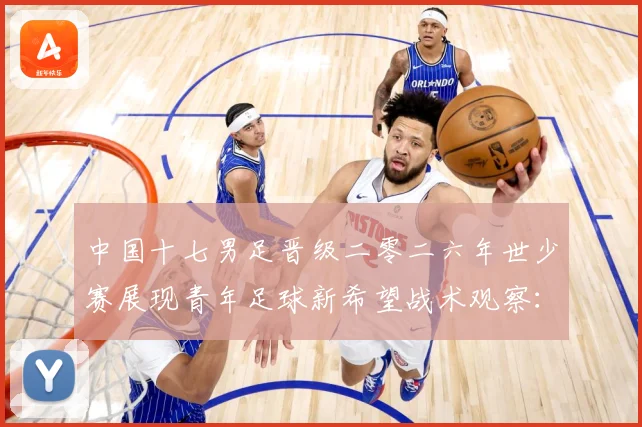 中国十七男足晋级二零二六年世少赛展现青年足球新希望战术观察：最新赛事动态与深度分析