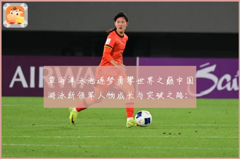 覃海洋泳池逐梦勇攀世界之巅中国游泳新领军人物成长与突破之路：最新赛事动态与深度分析