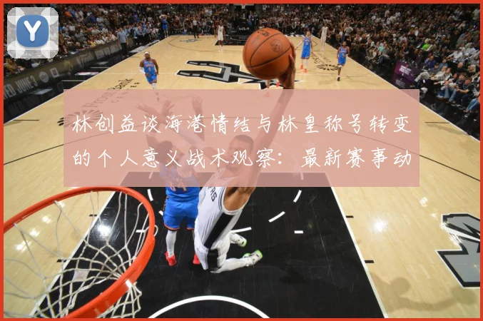 林创益谈海港情结与林皇称号转变的个人意义战术观察：最新赛事动态与深度分析