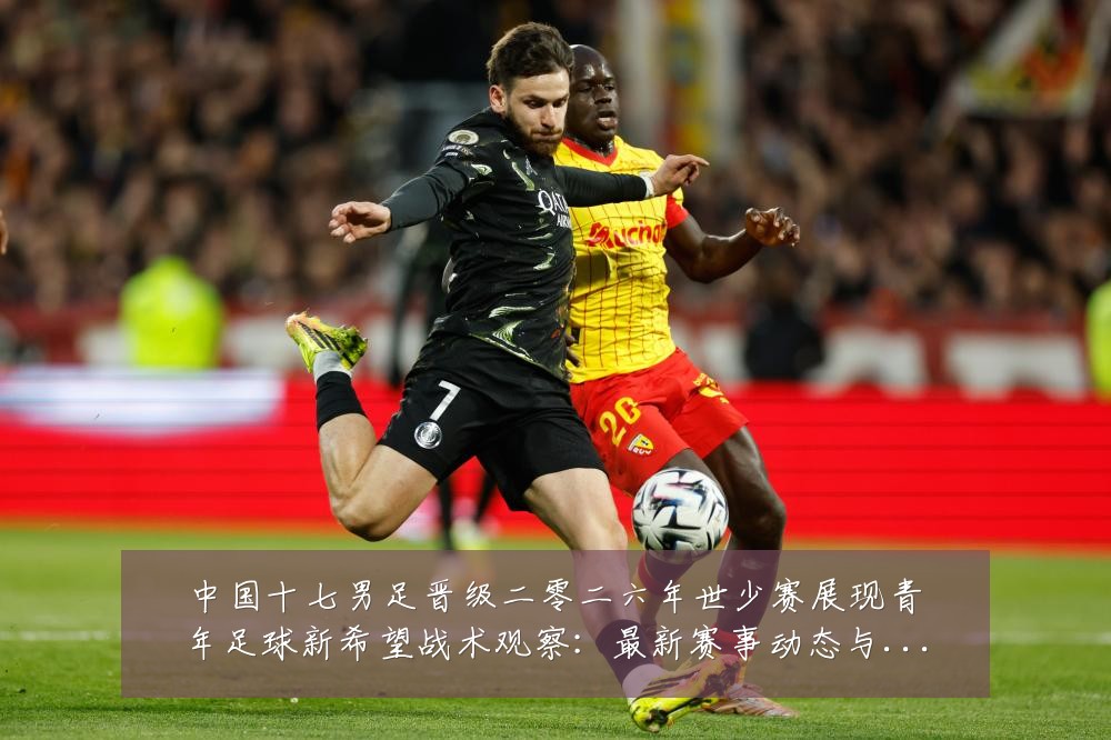 中国十七男足晋级二零二六年世少赛展现青年足球新希望战术观察:最新赛事动态与深度分析