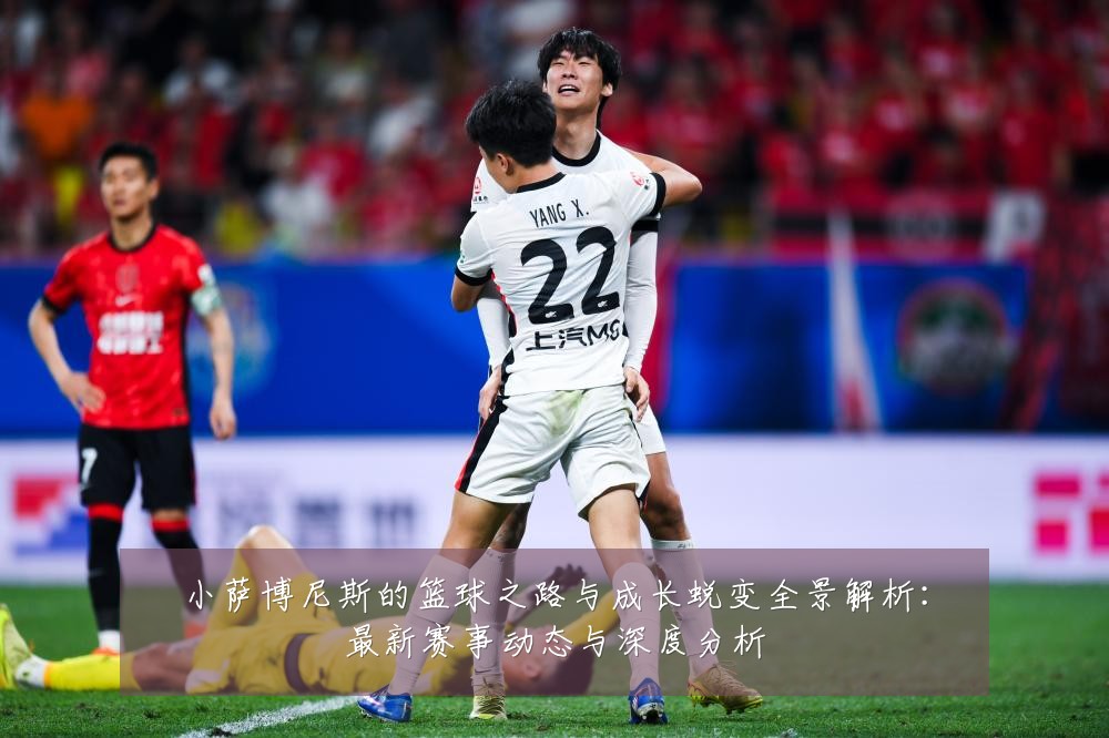 小萨博尼斯的篮球之路与成长蜕变全景解析:最新赛事动态与深度分析