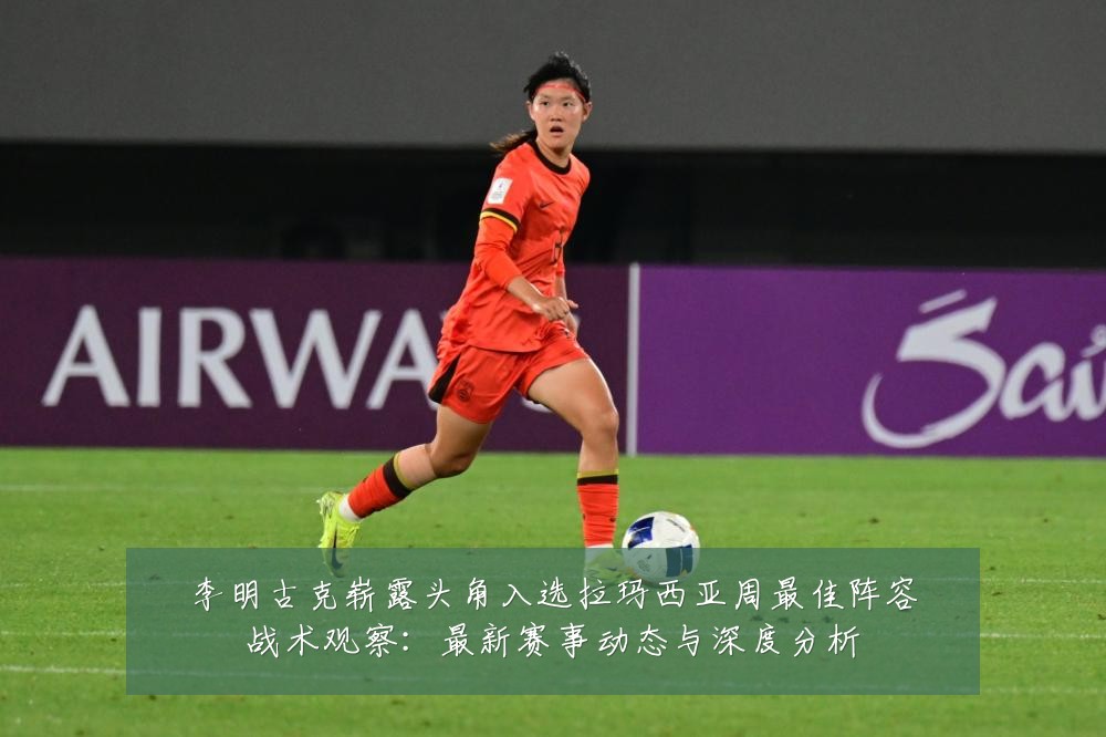 李明古克崭露头角入选拉玛西亚周最佳阵容战术观察:最新赛事动态与深度分析